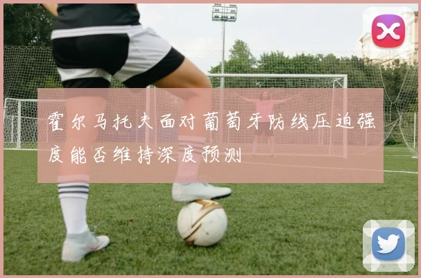 霍尔马托夫面对葡萄牙防线压迫强度能否维持深度预测