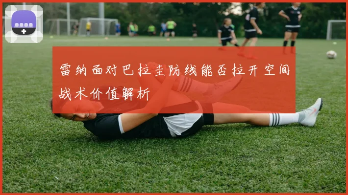 雷纳面对巴拉圭防线能否拉开空间战术价值解析
