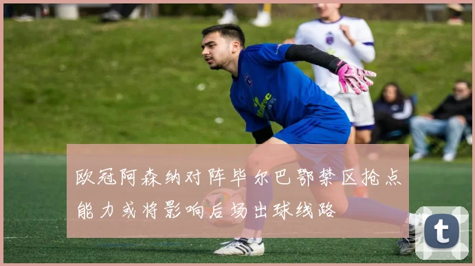 欧冠阿森纳对阵毕尔巴鄂禁区抢点能力或将影响后场出球线路