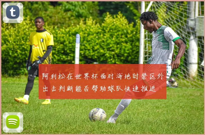 阿利松在世界杯面对海地时禁区外出击判断能否帮助球队快速推进