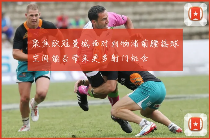 聚焦欧冠曼城面对利物浦前腰接球空间能否带来更多射门机会