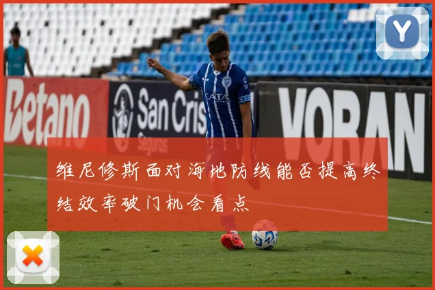 维尼修斯面对海地防线能否提高终结效率破门机会看点