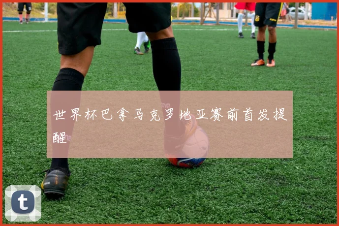 世界杯巴拿马克罗地亚赛前首发提醒
