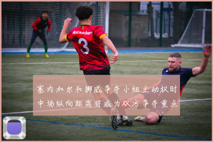 塞内加尔和挪威争夺小组主动权时中场纵向距离将成为双方争夺重点