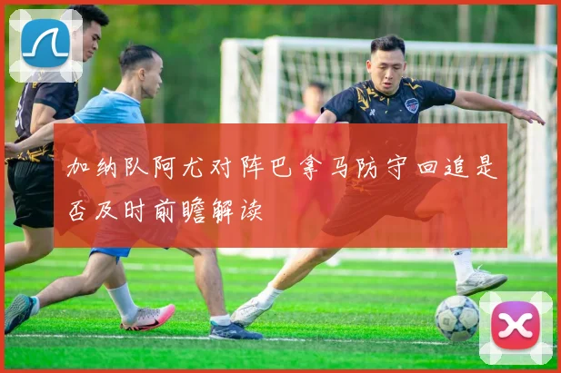 加纳队阿尤对阵巴拿马防守回追是否及时前瞻解读