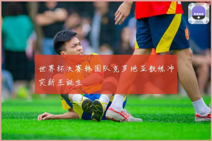 世界杯决赛韩国队克罗地亚教练冲突新王诞生