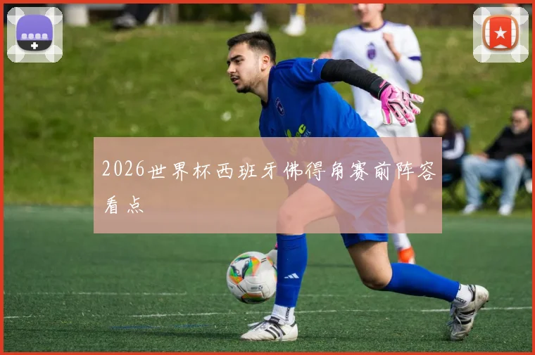 2026世界杯西班牙佛得角赛前阵容看点