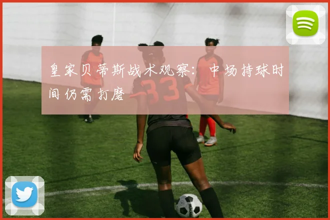 皇家贝蒂斯战术观察:中场持球时间仍需打磨