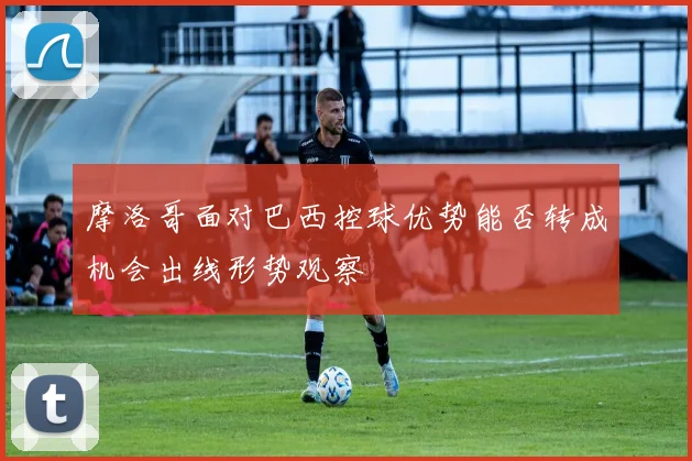 摩洛哥面对巴西控球优势能否转成机会出线形势观察