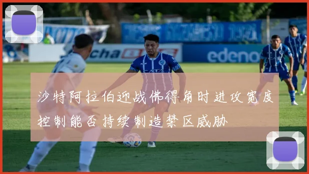 沙特阿拉伯迎战佛得角时进攻宽度控制能否持续制造禁区威胁
