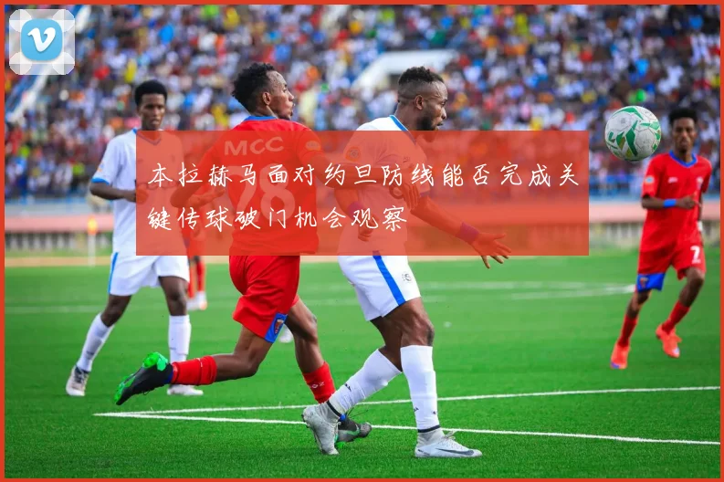 本拉赫马面对约旦防线能否完成关键传球破门机会观察