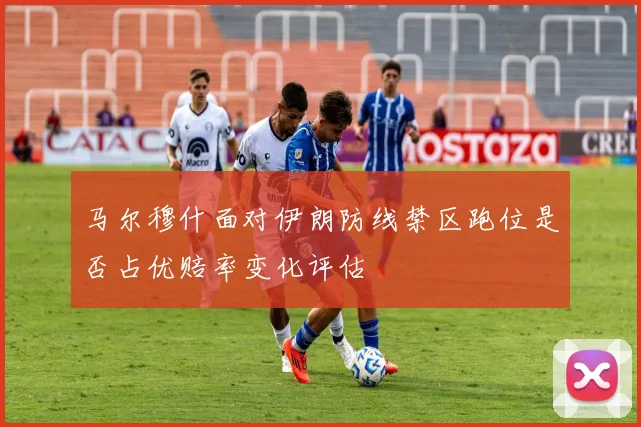 马尔穆什面对伊朗防线禁区跑位是否占优赔率变化评估