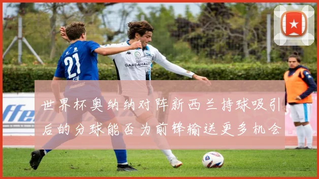 世界杯奥纳纳对阵新西兰持球吸引后的分球能否为前锋输送更多机会