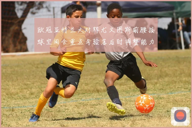 欧冠亚特兰大对阵尤文图斯前腰接球空间会重点考验落后时调整能力