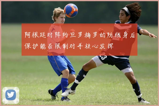 阿根廷对阵约旦罗梅罗的防线身后保护能否限制对手核心发挥