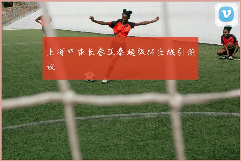 上海申花长春亚泰超级杯出线引热议