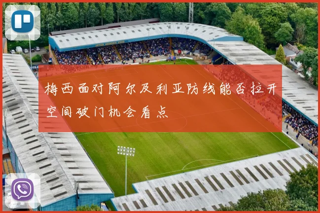梅西面对阿尔及利亚防线能否拉开空间破门机会看点
