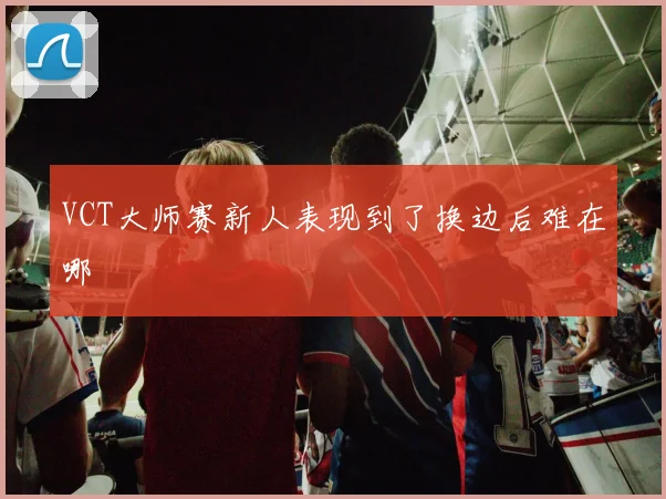 VCT大师赛新人表现到了换边后难在哪