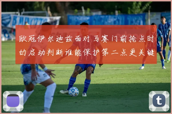 欧冠伊尔迪兹面对马赛门前抢点时的启动判断谁能保护第二点更关键