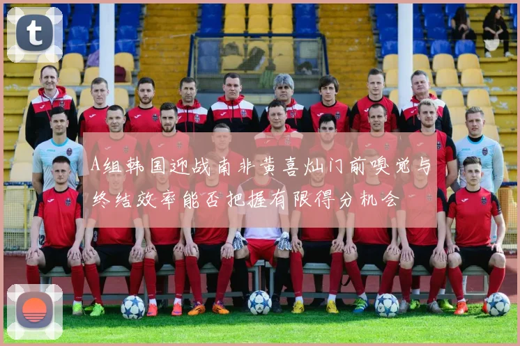 A组韩国迎战南非黄喜灿门前嗅觉与终结效率能否把握有限得分机会
