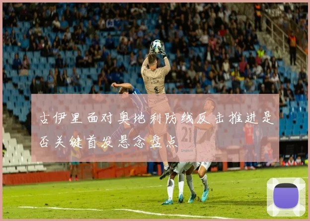古伊里面对奥地利防线反击推进是否关键首发悬念盘点