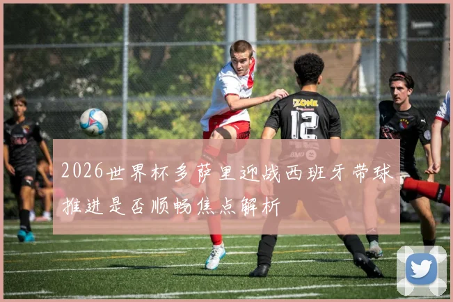 2026世界杯多萨里迎战西班牙带球推进是否顺畅焦点解析