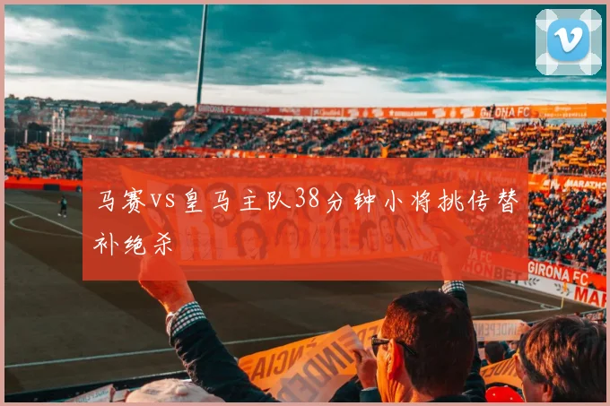 马赛vs皇马主队38分钟小将挑传替补绝杀