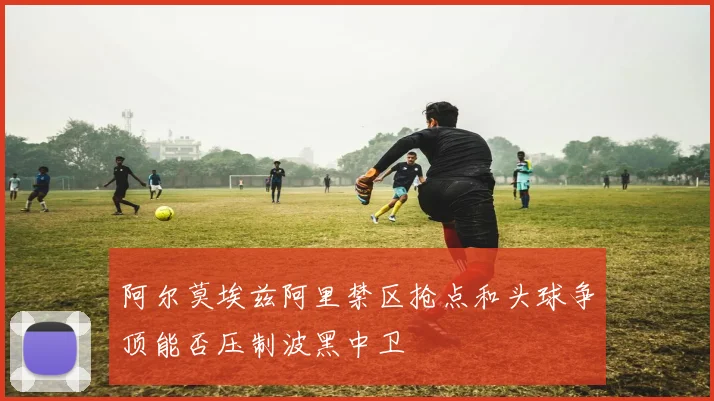 阿尔莫埃兹阿里禁区抢点和头球争顶能否压制波黑中卫