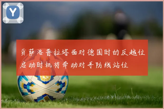 贡萨洛普拉塔面对德国时的反越位启动时机将牵动对手防线站位