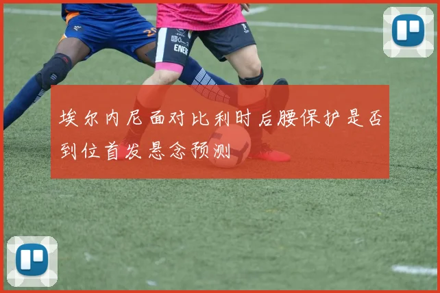 埃尔内尼面对比利时后腰保护是否到位首发悬念预测