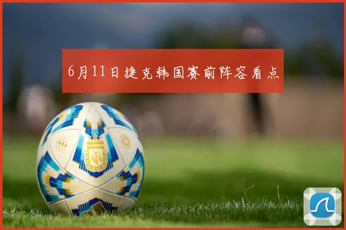 6月11日捷克韩国赛前阵容看点