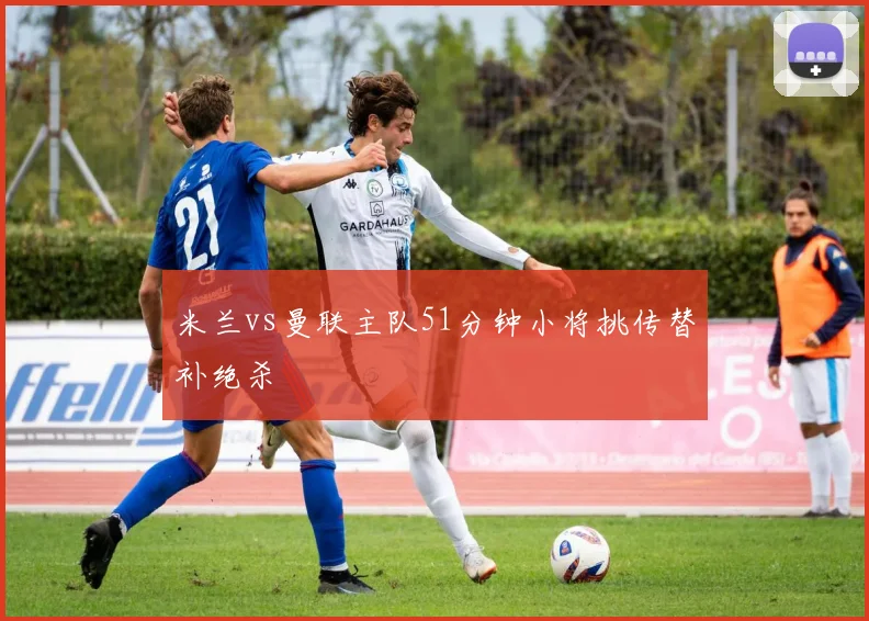 米兰vs曼联主队51分钟小将挑传替补绝杀