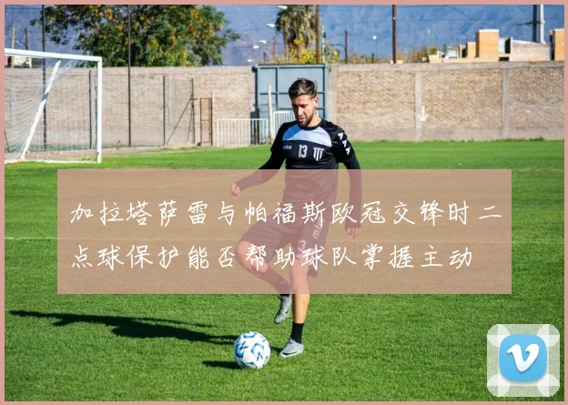 加拉塔萨雷与帕福斯欧冠交锋时二点球保护能否帮助球队掌握主动