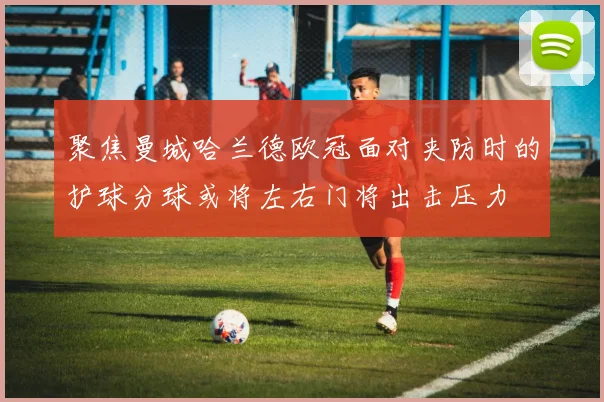 聚焦曼城哈兰德欧冠面对夹防时的护球分球或将左右门将出击压力
