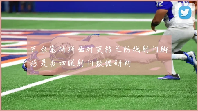 巴尔塞纳斯面对英格兰防线射门脚感是否回暖射门数据研判