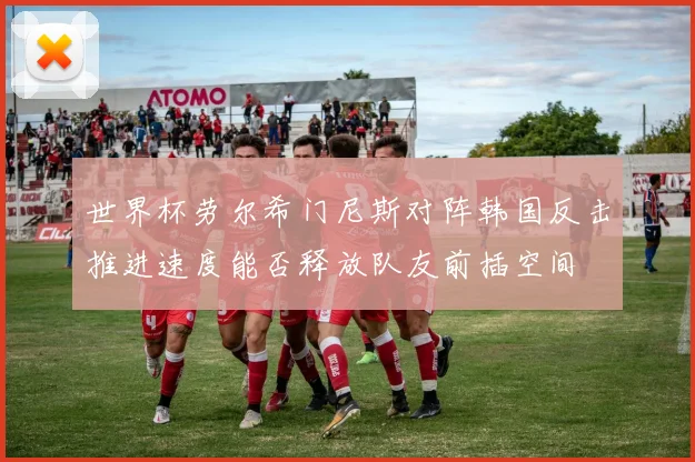 世界杯劳尔希门尼斯对阵韩国反击推进速度能否释放队友前插空间