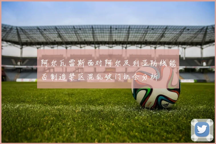 阿尔瓦雷斯面对阿尔及利亚防线能否制造禁区混乱破门机会分析