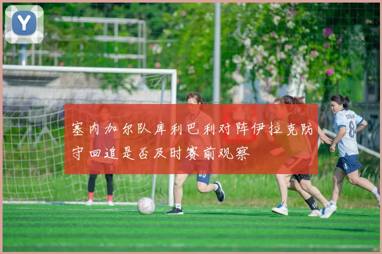 塞内加尔队库利巴利对阵伊拉克防守回追是否及时赛前观察