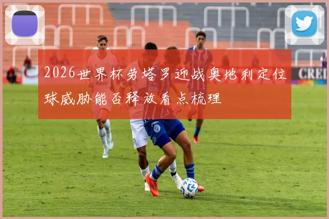 2026世界杯劳塔罗迎战奥地利定位球威胁能否释放看点梳理