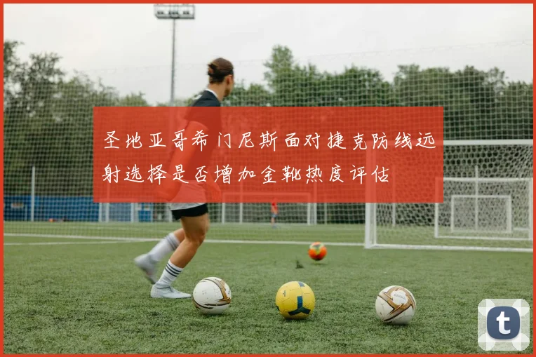 圣地亚哥希门尼斯面对捷克防线远射选择是否增加金靴热度评估